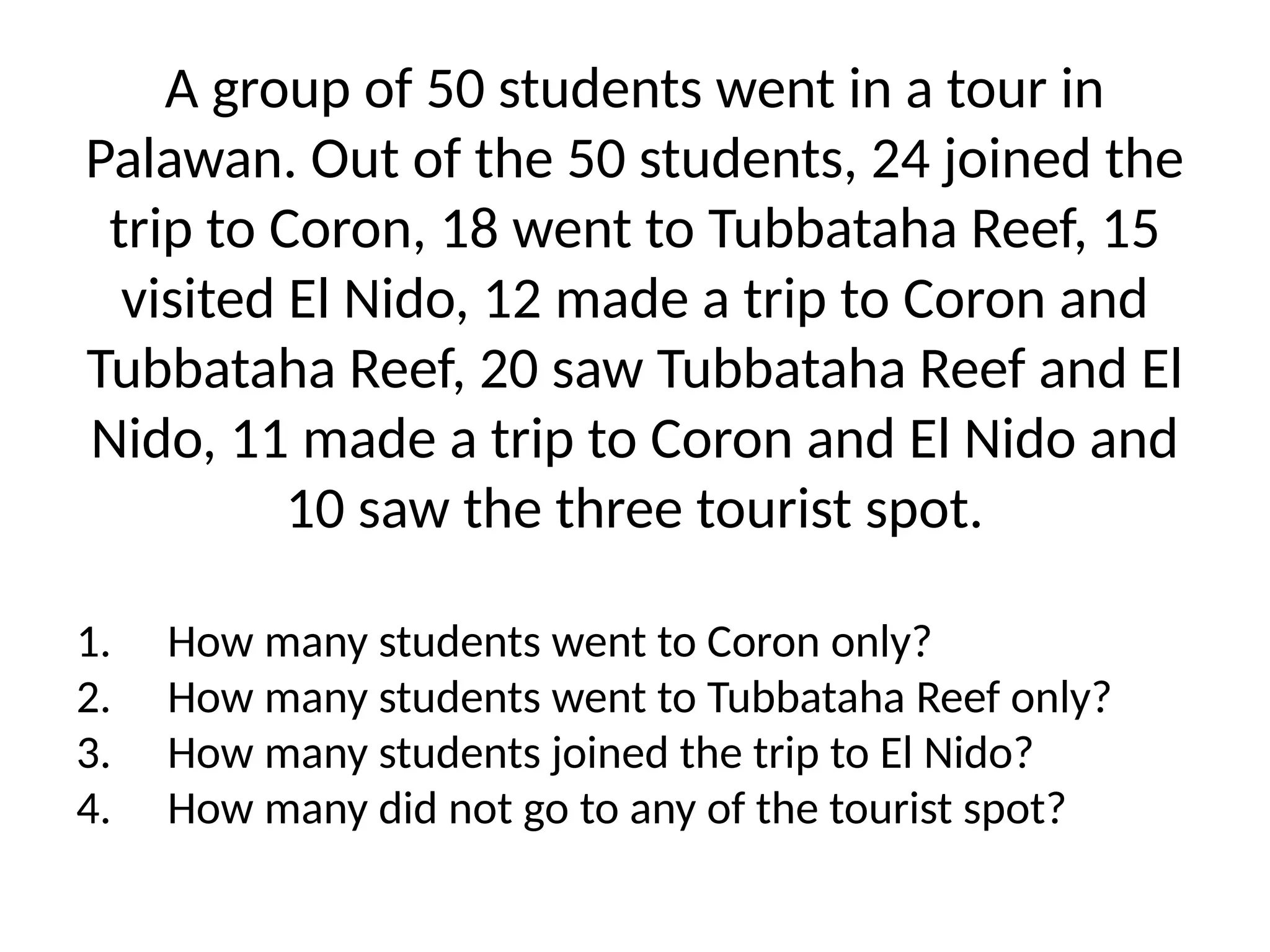 A group of 50 students went in a tour in
Palawan. Out of the 50 students, 24 joined the
trip to Coron, 18 went to Tubbataha Reef, 15
visited El Nido, 12 made a trip to Coron and
Tubbataha Reef, 20 saw Tubbataha Reef and El
Nido, 11 made a trip to Coron and El Nido and
10 saw the three tourist spot.
1. How many students went to Coron only?
2. How many students went to Tubbataha Reef only?
3. How many students joined the trip to El Nido?
4. How many did not go to any of the tourist spot?
 