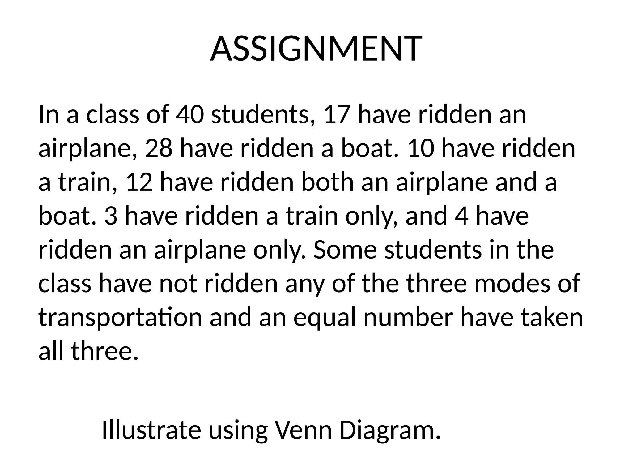 ASSIGNMENT
In a class of 40 students, 17 have ridden an
airplane, 28 have ridden a boat. 10 have ridden
a train, 12 have ridden both an airplane and a
boat. 3 have ridden a train only, and 4 have
ridden an airplane only. Some students in the
class have not ridden any of the three modes of
transportation and an equal number have taken
all three.
Illustrate using Venn Diagram.
 
