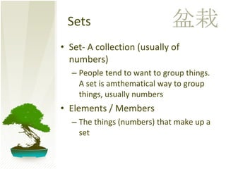 Sets Set- A collection (usually of numbers) People tend to want to group things. A set is amthematical way to group things, usually numbers  Elements / Members The things (numbers) that make up a set 