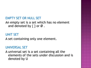EMPTY SET OR NULL SET
An empty set is a set which has no element
and denoted by { } or Ø .
UNIT SET
A set containing only one element.
UNIVERSAL SET
A universal set is a set containing all the
elements of the sets under discussion and is
denoted by U
 