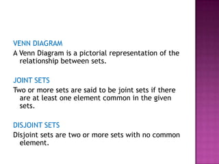 VENN DIAGRAM
A Venn Diagram is a pictorial representation of the
relationship between sets.
JOINT SETS
Two or more sets are said to be joint sets if there
are at least one element common in the given
sets.
DISJOINT SETS
Disjoint sets are two or more sets with no common
element.
 