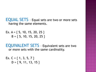 EQUAL SETS – Equal sets are two or more sets
having the same elements.
Ex. A = { 5, 10, 15, 20, 25 }
B = { 5, 10, 15, 20, 25 }
EQUIVALENT SETS – Equivalent sets are two
or more sets with the same cardinality.
Ex. C = { 1, 3, 5, 7 }
D = { 9, 11, 13, 15 }
 