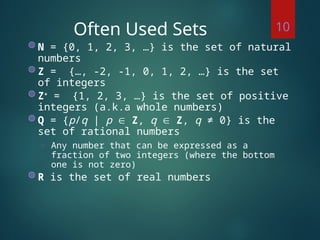 Often Used Sets
◍ N = {0, 1, 2, 3, …} is the set of natural
numbers
◍ Z = {…, -2, -1, 0, 1, 2, …} is the set
of integers
◍ Z+
= {1, 2, 3, …} is the set of positive
integers (a.k.a whole numbers)
◍ Q = {p/q | p  Z, q  Z, q ≠ 0} is the
set of rational numbers
◌ Any number that can be expressed as a
fraction of two integers (where the bottom
one is not zero)
◍ R is the set of real numbers
10
 