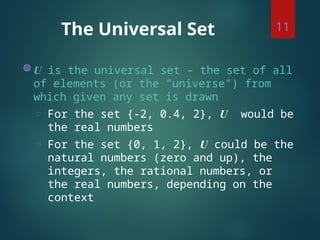 The Universal Set
◍ U is the universal set – the set of all
of elements (or the “universe”) from
which given any set is drawn
◌ For the set {-2, 0.4, 2}, U would be
the real numbers
◌ For the set {0, 1, 2}, U could be the
natural numbers (zero and up), the
integers, the rational numbers, or
the real numbers, depending on the
context
11
 