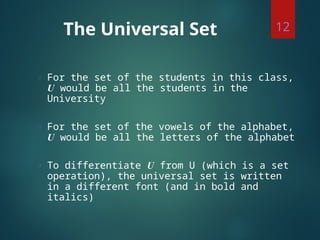 The Universal Set
◌ For the set of the students in this class,
U would be all the students in the
University
◌ For the set of the vowels of the alphabet,
U would be all the letters of the alphabet
◌ To differentiate U from U (which is a set
operation), the universal set is written
in a different font (and in bold and
italics)
12
 