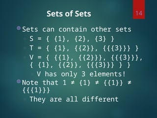 Sets of Sets
◍ Sets can contain other sets
◌ S = { {1}, {2}, {3} }
◌ T = { {1}, {{2}}, {{{3}}} }
◌ V = { {{1}, {{2}}}, {{{3}}},
{ {1}, {{2}}, {{{3}}} } }
◌ V has only 3 elements!
◍ Note that 1 ≠ {1} ≠ {{1}} ≠
{{{1}}}
◌ They are all different
14
 