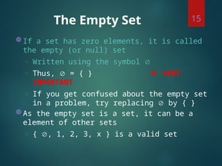 The Empty Set
◍ If a set has zero elements, it is called
the empty (or null) set
◌ Written using the symbol 
◌ Thus,  = { }  VERY
IMPORTANT
◌ If you get confused about the empty set
in a problem, try replacing  by { }
◍ As the empty set is a set, it can be a
element of other sets
◌ { , 1, 2, 3, x } is a valid set
15
 