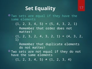 Set Equality
◍ Two sets are equal if they have the
same elements
◌ {1, 2, 3, 4, 5} = {5, 4, 3, 2, 1}
◌ Remember that order does not
matter!
◌ {1, 2, 3, 2, 4, 3, 2, 1} = {4, 3, 2,
1}
◌ Remember that duplicate elements
do not matter!
◍ Two sets are not equal if they do not
have the same elements
◌ {1, 2, 3, 4, 5} ≠ {1, 2, 3, 4}
17
 