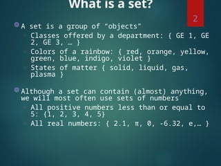 What is a set?
◍ A set is a group of “objects”
◌ Classes offered by a department: { GE 1, GE
2, GE 3, … }
◌ Colors of a rainbow: { red, orange, yellow,
green, blue, indigo, violet }
◌ States of matter { solid, liquid, gas,
plasma }
◍ Although a set can contain (almost) anything,
we will most often use sets of numbers
◌ All positive numbers less than or equal to
5: {1, 2, 3, 4, 5}
◌ All real numbers: { 2.1, π, 0, -6.32, e,… }
2
 