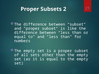 Proper Subsets 2
◍ The difference between “subset”
and “proper subset” is like the
difference between “less than or
equal to” and “less than” for
numbers
◍ The empty set is a proper subset
of all sets other than the empty
set (as it is equal to the empty
set)
21
 