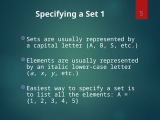 Specifying a Set 1
◍ Sets are usually represented by
a capital letter (A, B, S, etc.)
◍ Elements are usually represented
by an italic lower-case letter
(a, x, y, etc.)
◍ Easiest way to specify a set is
to list all the elements: A =
{1, 2, 3, 4, 5}
5
 