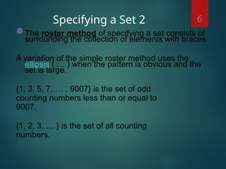Specifying a Set 2
◍ The roster method of specifying a set consists of
surrounding the collection of elements with braces.
A variation of the simple roster method uses the
ellipsis ( … ) when the pattern is obvious and the
set is large.
{1, 3, 5, 7, … , 9007} is the set of odd
counting numbers less than or equal to
9007.
{1, 2, 3, … } is the set of all counting
numbers.
6
 