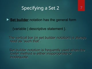Specifying a Set 2
 Set builder notation has the general form
{variable | descriptive statement }.
The vertical bar (in set builder notation) is always
The vertical bar (in set builder notation) is always
read as “such that”.
read as “such that”.
Set builder notation is frequently used when the
Set builder notation is frequently used when the
roster method is either inappropriate or
roster method is either inappropriate or
inadequate.
inadequate.
7
 