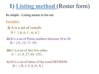 1) Listing method (Roster form)
Its simple - Listing means to list out
Examples:
i) A is a set of vowels
A = { a, e, i , o, u }
ii) B is a set of Prime numbers between 10 to 20
B = {11, 13, 17, 19}
iii) C is a set of first five cubes
C = {1, 8, 27, 64, 125}
iv) D is a set of letters of the word DIVISION
D = { D, I, V, S, O, N }
 