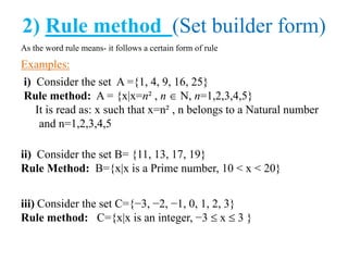 2) Rule method (Set builder form)
As the word rule means- it follows a certain form of rule
Examples:
i) Consider the set A ={1, 4, 9, 16, 25}
Rule method: A = {x|x=n² , n N, n=1,2,3,4,5}
It is read as: x such that x=n² , n belongs to a Natural number
and n=1,2,3,4,5
ii) Consider the set B= {11, 13, 17, 19}
Rule Method: B={x|x is a Prime number, 10 < x < 20}
iii) Consider the set C={−3, −2, −1, 0, 1, 2, 3}
Rule method: C={x|x is an integer, −3 x 3 }
 