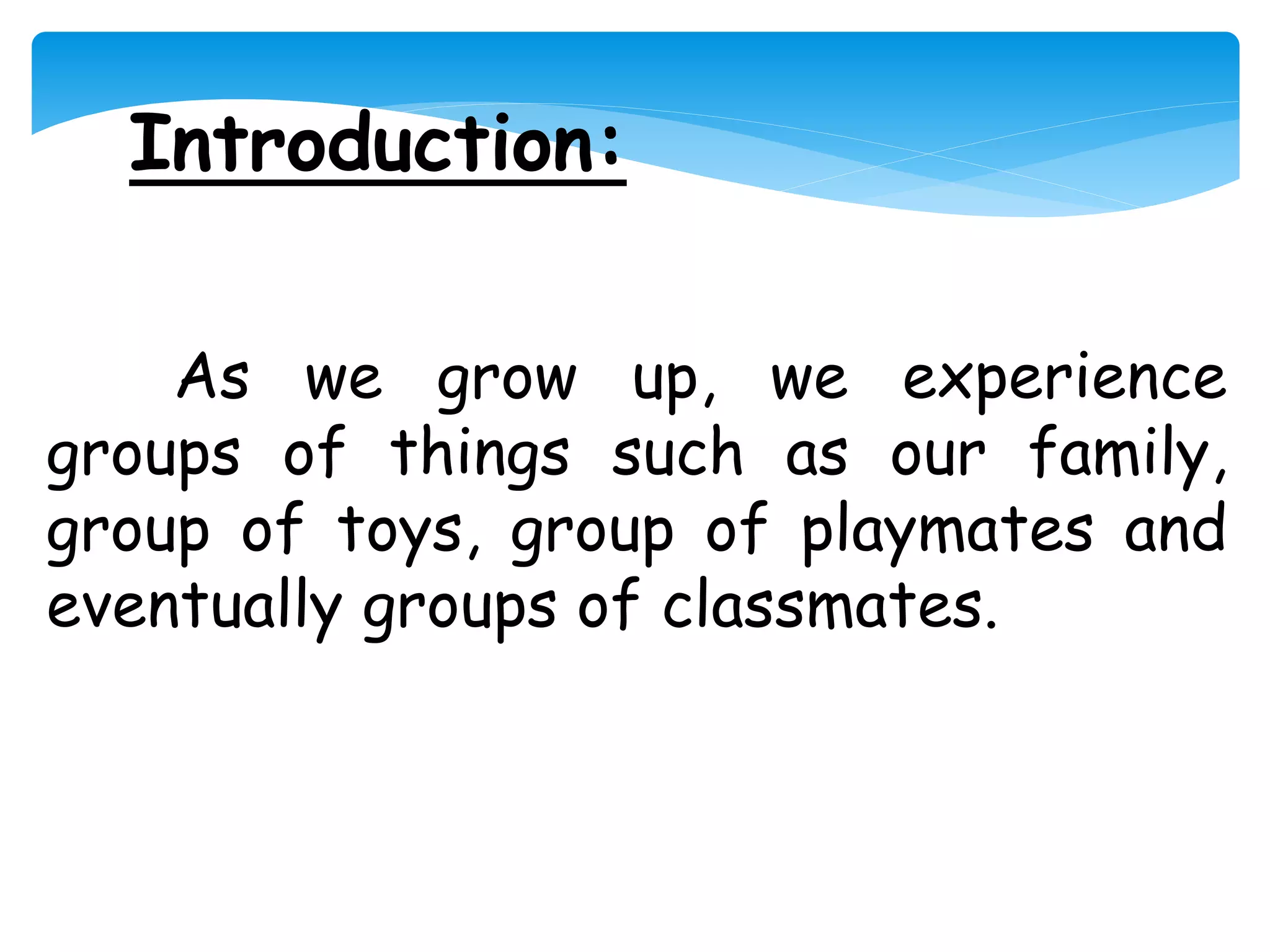 Introduction:
As we grow up, we experience
groups of things such as our family,
group of toys, group of playmates and
eventually groups of classmates.
 