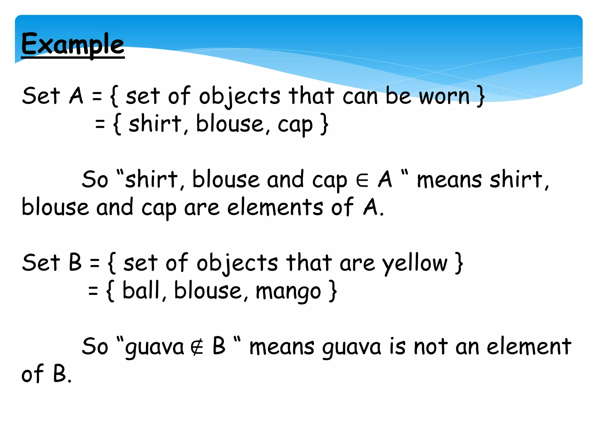 Example
Set A = { set of objects that can be worn }
= { shirt, blouse, cap }
So “shirt, blouse and cap ∈ A “ means shirt,
blouse and cap are elements of A.
Set B = { set of objects that are yellow }
= { ball, blouse, mango }
So “guava ∉ B “ means guava is not an element
of B.
 
