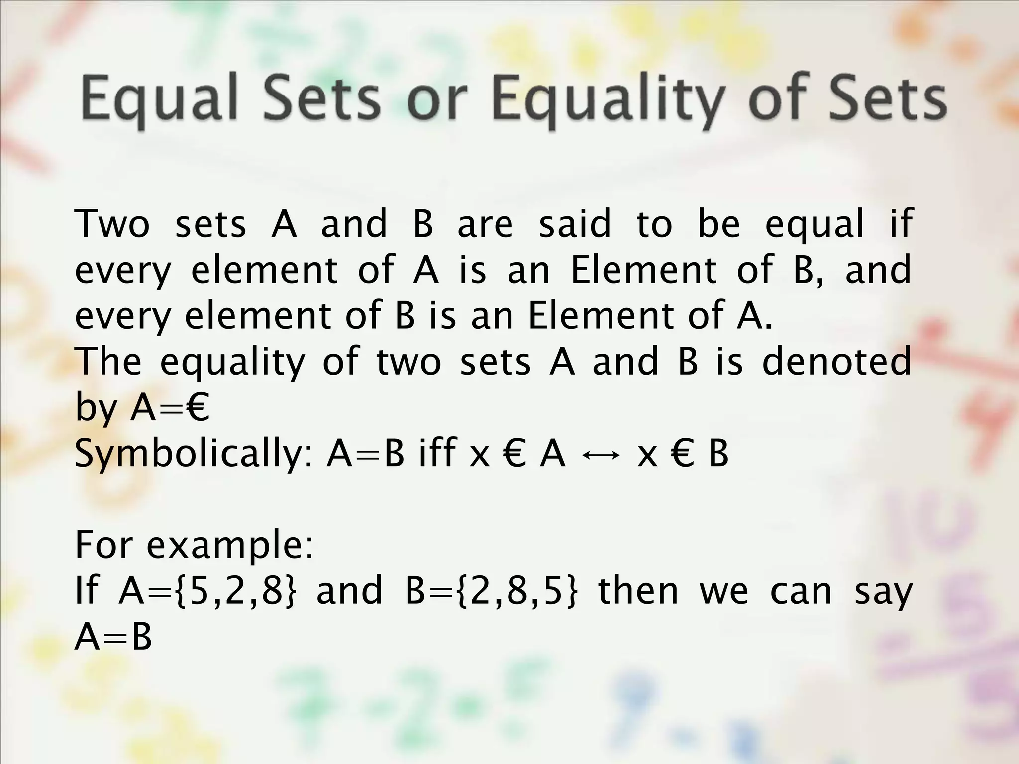 Two sets A and B are said to be equal if
every element of A is an Element of B, and
every element of B is an Element of A.
The equality of two sets A and B is denoted
by A=€
Symbolically: A=B iff x € A ↔ x € B
For example:
If A={5,2,8} and B={2,8,5} then we can say
A=B
 