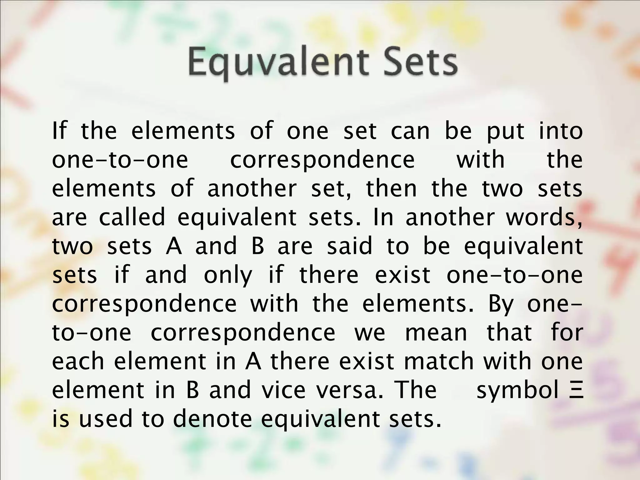 If the elements of one set can be put into
one-to-one correspondence with the
elements of another set, then the two sets
are called equivalent sets. In another words,
two sets A and B are said to be equivalent
sets if and only if there exist one-to-one
correspondence with the elements. By one-
to-one correspondence we mean that for
each element in A there exist match with one
element in B and vice versa. The symbol Ξ
is used to denote equivalent sets.
 