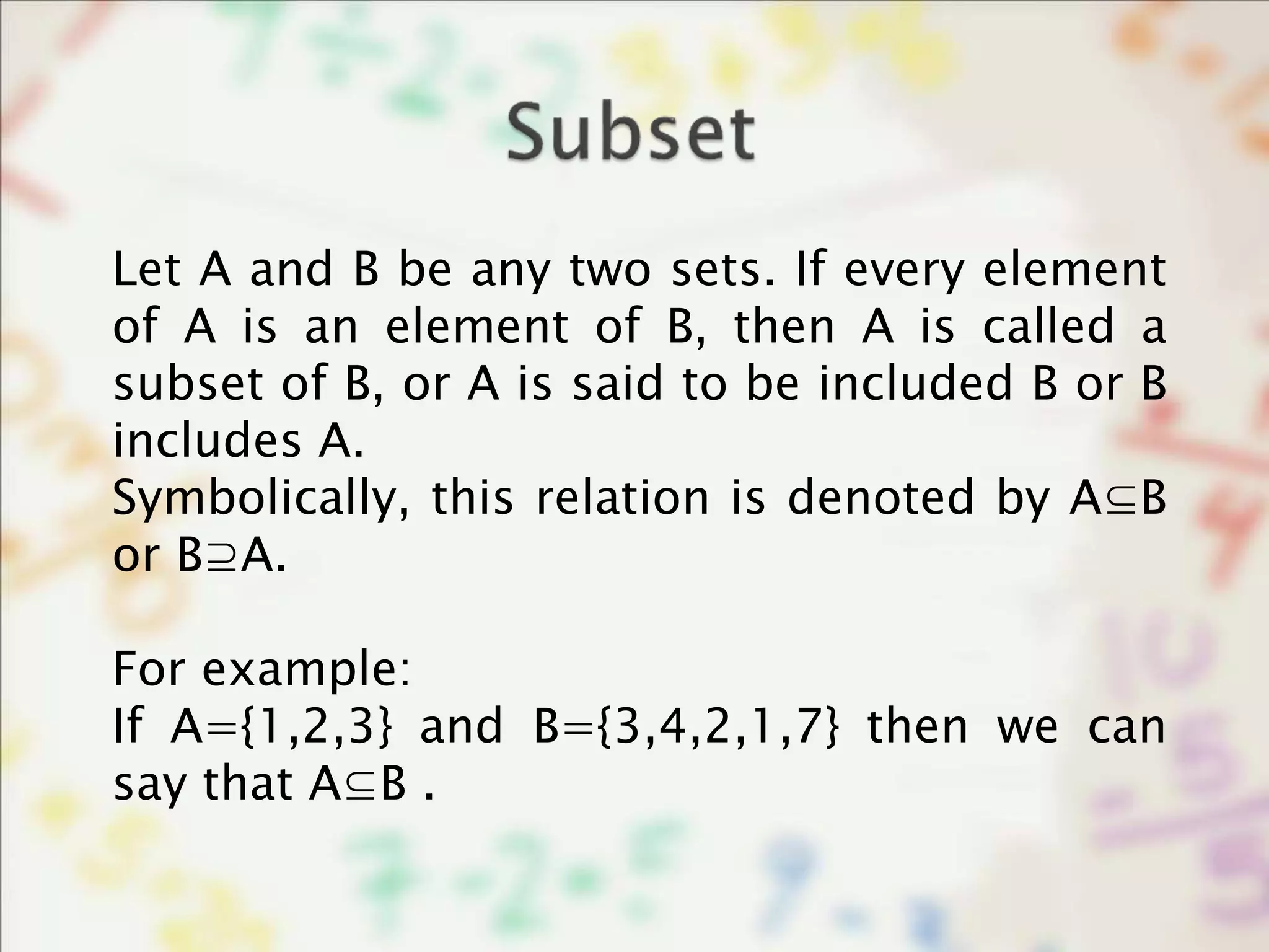 Let A and B be any two sets. If every element
of A is an element of B, then A is called a
subset of B, or A is said to be included B or B
includes A.
Symbolically, this relation is denoted by A⊆B
or B⊇A.
For example:
If A={1,2,3} and B={3,4,2,1,7} then we can
say that A⊆B .
 