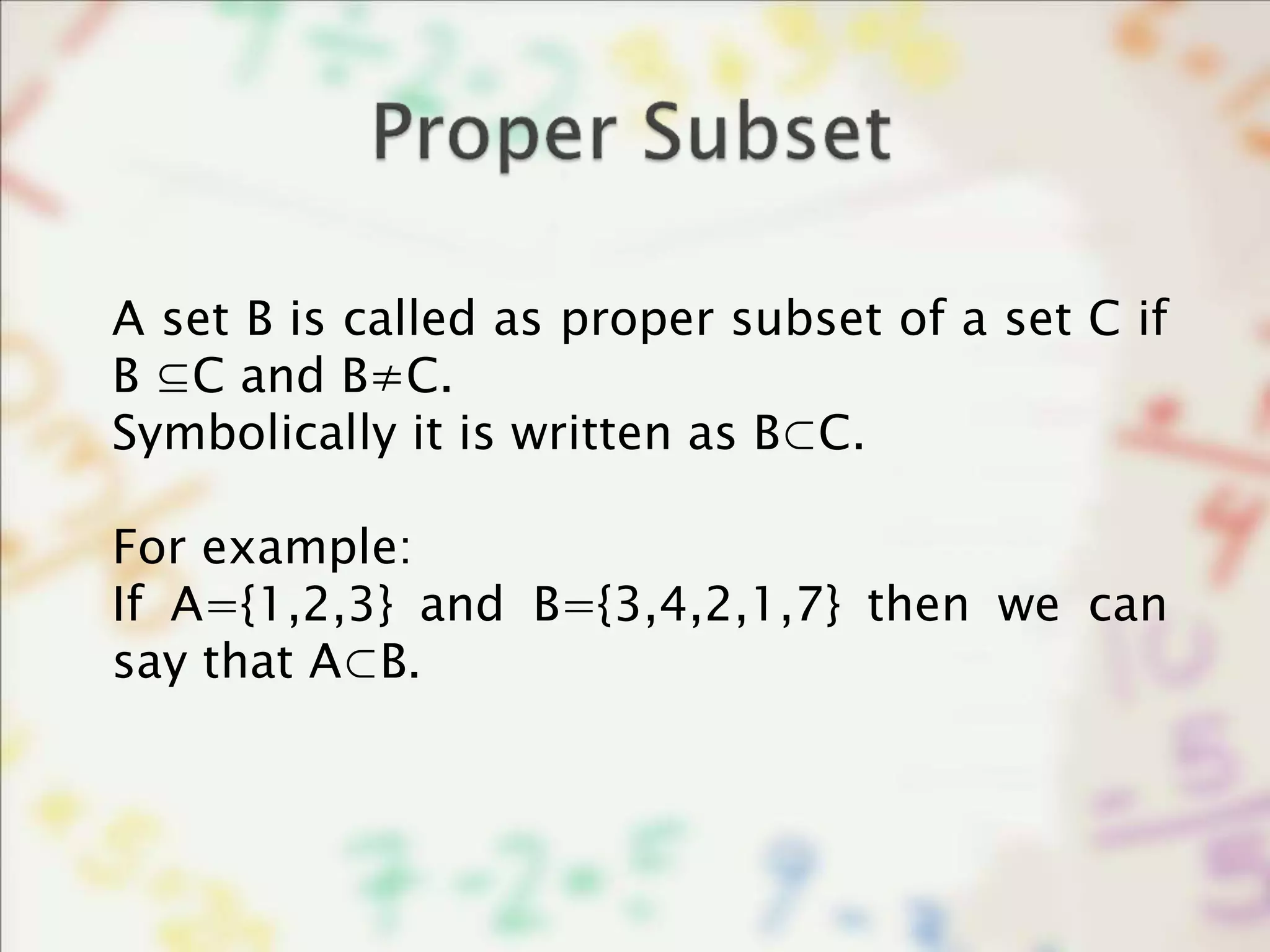 A set B is called as proper subset of a set C if
B ⊆C and B≠C.
Symbolically it is written as B⊂C.
For example:
If A={1,2,3} and B={3,4,2,1,7} then we can
say that A⊂B.
 