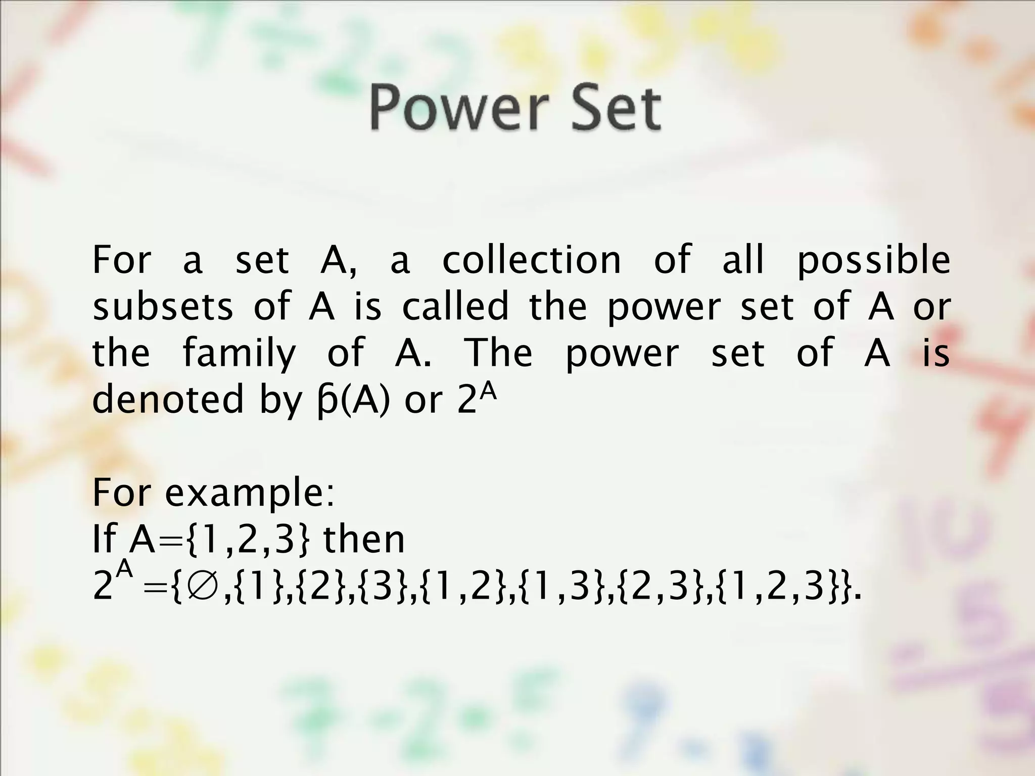 For a set A, a collection of all possible
subsets of A is called the power set of A or
the family of A. The power set of A is
denoted by ƥ(A) or 2
For example:
If A={1,2,3} then
2 ={∅,{1},{2},{3},{1,2},{1,3},{2,3},{1,2,3}}.
A
A
 