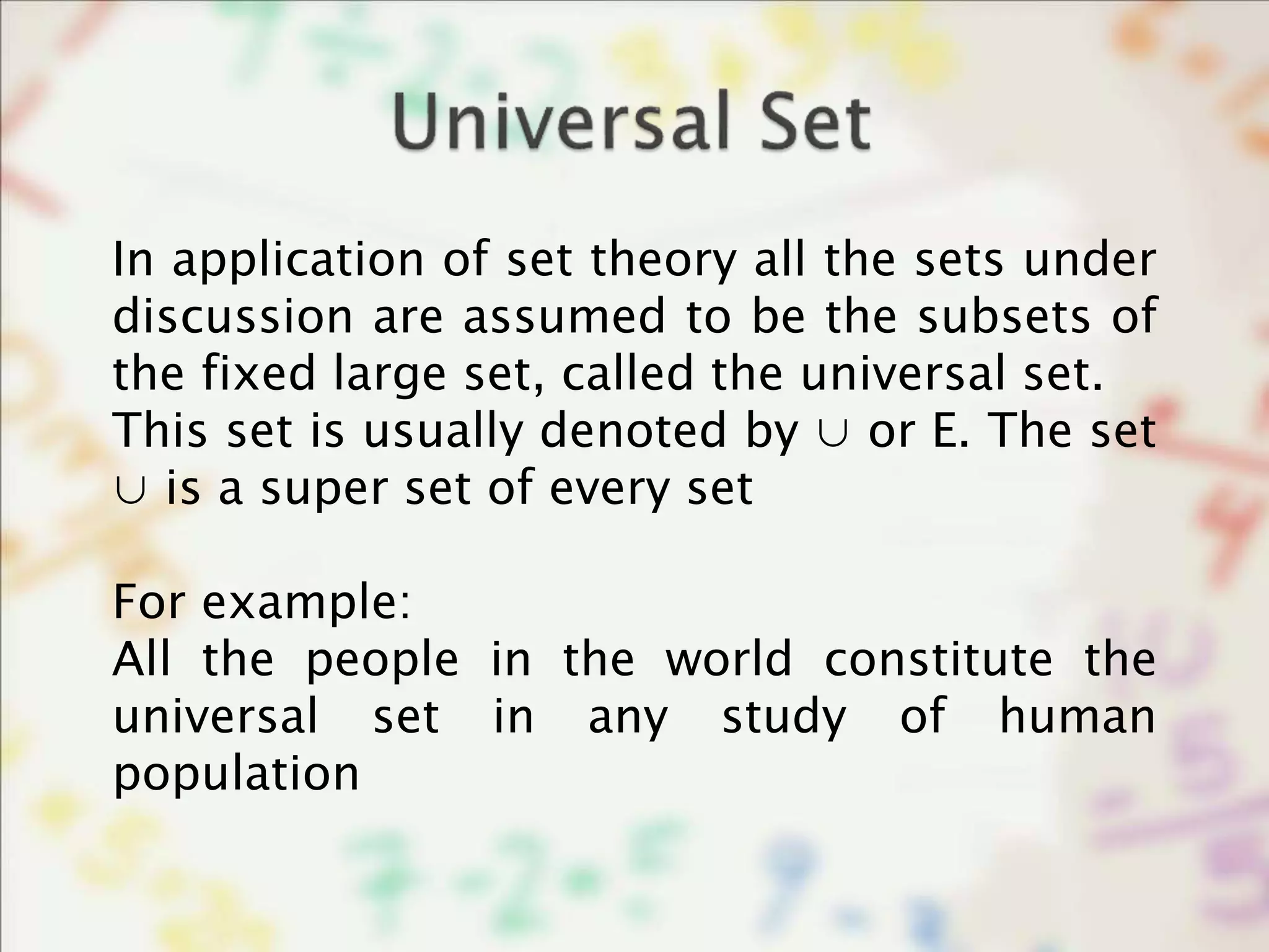 In application of set theory all the sets under
discussion are assumed to be the subsets of
the fixed large set, called the universal set.
This set is usually denoted by ∪ or E. The set
∪ is a super set of every set
For example:
All the people in the world constitute the
universal set in any study of human
population
 