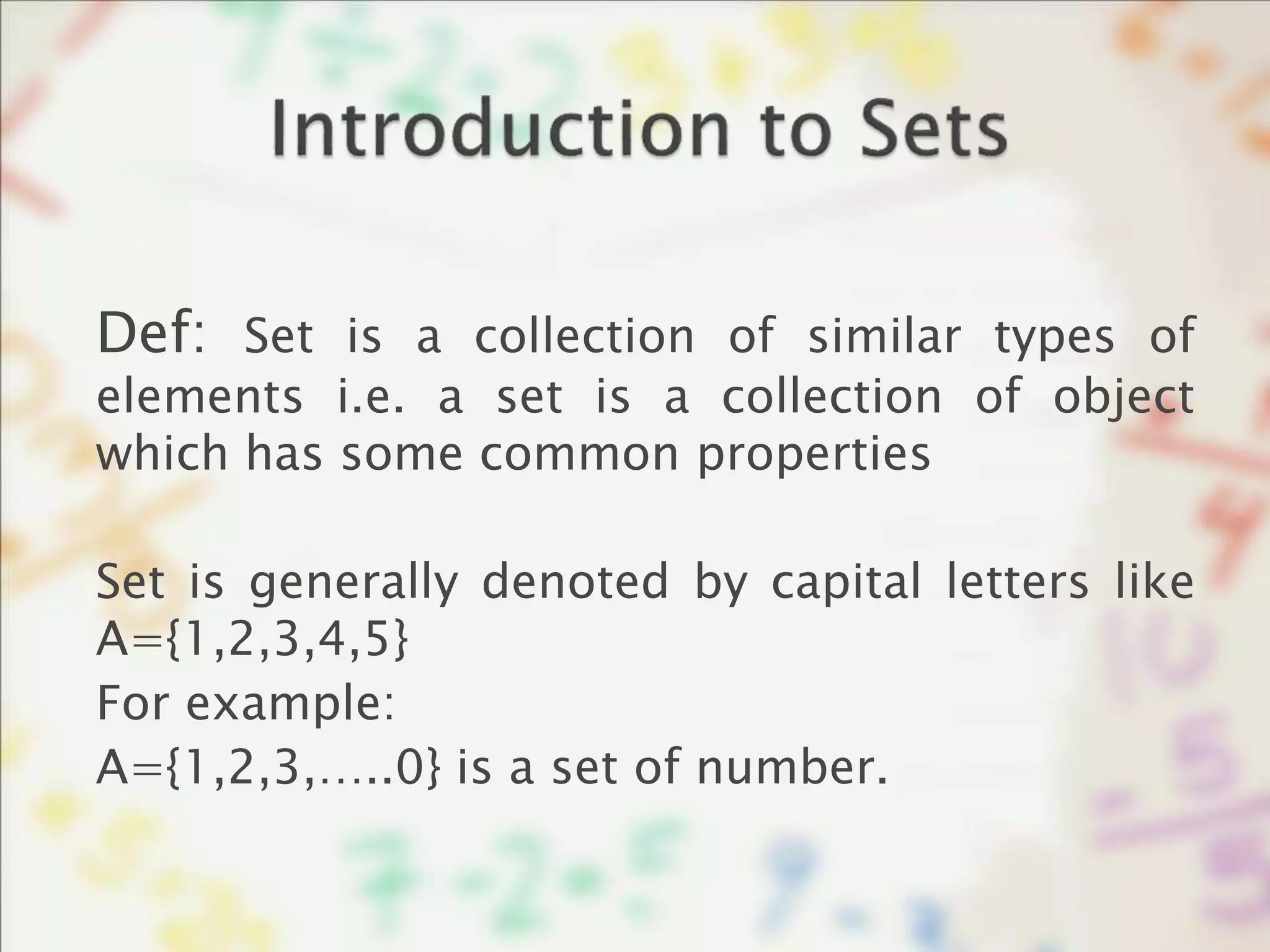 Def: Set is a collection of similar types of
elements i.e. a set is a collection of object
which has some common properties
Set is generally denoted by capital letters like
A={1,2,3,4,5}
For example:
A={1,2,3,…..0} is a set of number.
 