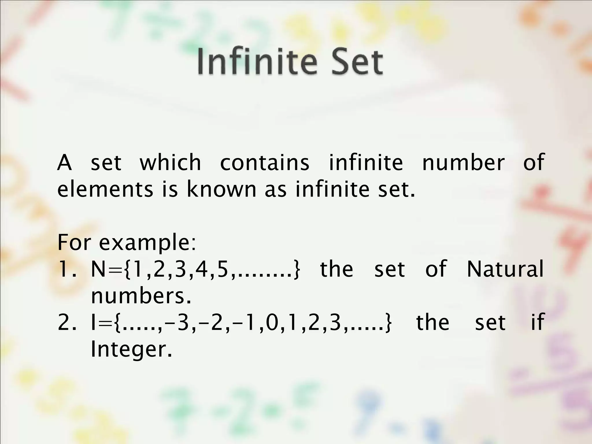 A set which contains infinite number of
elements is known as infinite set.
For example:
1. N={1,2,3,4,5,........} the set of Natural
numbers.
2. I={.....,-3,-2,-1,0,1,2,3,.....} the set if
Integer.
 