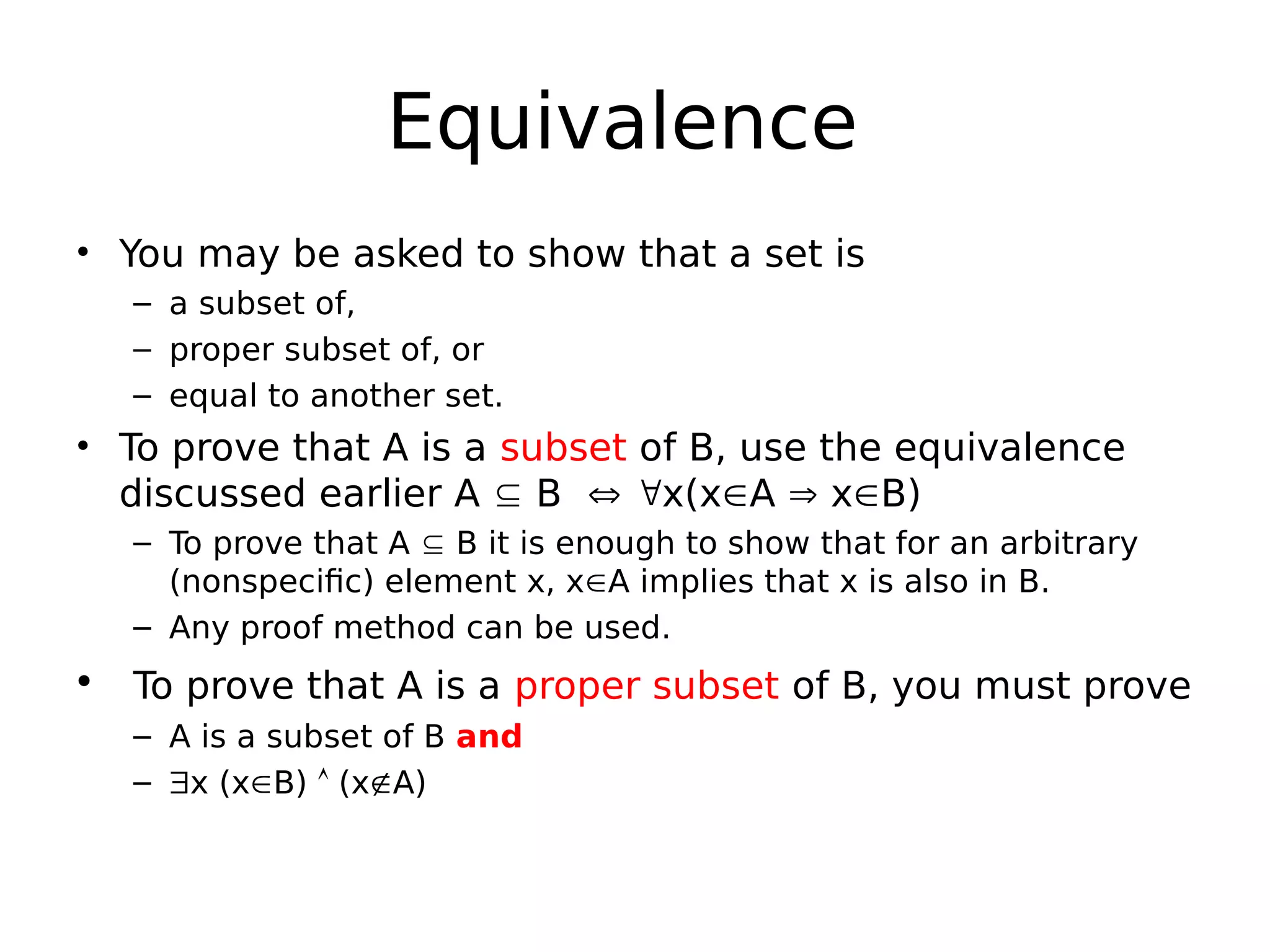 Equivalence
• You may be asked to show that a set is
– a subset of,
– proper subset of, or
– equal to another set.
• To prove that A is a subset of B, use the equivalence
discussed earlier A  B  x(xA  xB)
– To prove that A  B it is enough to show that for an arbitrary
(nonspecific) element x, xA implies that x is also in B.
– Any proof method can be used.
• To prove that A is a proper subset of B, you must prove
– A is a subset of B and
– x (xB)  (xA)
 