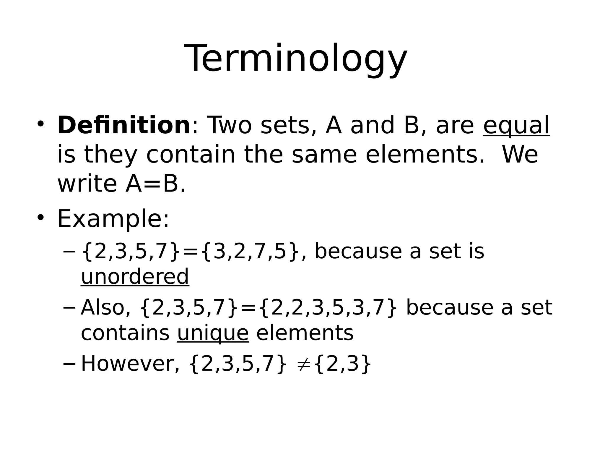 Terminology
• Definition: Two sets, A and B, are equal
is they contain the same elements. We
write A=B.
• Example:
– {2,3,5,7}={3,2,7,5}, because a set is
unordered
– Also, {2,3,5,7}={2,2,3,5,3,7} because a set
contains unique elements
– However, {2,3,5,7} {2,3}
 