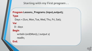 Program Lesson1_Program1 (input,output);
Type
Days = (Sun, Mon,Tue,Wed,Thu, Fri, Sat);
Var
D : days
Begin
writeln (ord(Mon)); { output 1}
readln;
End.
 