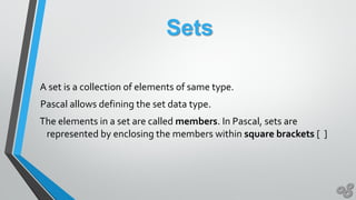 Sets
A set is a collection of elements of same type.
Pascal allows defining the set data type.
The elements in a set are called members. In Pascal, sets are
represented by enclosing the members within square brackets [ ]
 