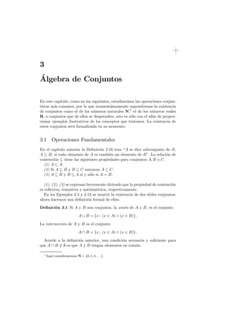 3
´
Algebra de Conjuntos

En este cap´ıtulo, como en los siguientes, estudiaremos las operaciones conjun-
tistas m´s comunes, por lo que moment´neamente supondremos la existencia
        a                                 a
de conjuntos como el de los n´meros naturales N,1 el de los n´meros reales
                                u                                u
R, o conjuntos que de ellos se desprenden; esto es s´lo con el af´n de propor-
                                                     o           a
cionar ejemplos ilustrativos de los conceptos que tratemos. La existencia de
estos conjuntos ser´ formalizada en su momento.
                    a


3.1 Operaciones Fundamentales
En el cap´ıtulo anterior la Deﬁnici´n 2.16 reza “A se dice subconjunto de B,
                                   o
A B, si todo elemento de A es tambi´n un elemento de B”. La relaci´n de
                                        e                              o
contenci´n tiene las siguientes propiedades para conjuntos A, B y C.
        o
  (1) A A.
  (2) Si A B y B C entonces A C.
  (3) A B y B A si y s´lo si A = B.
                             o

  (1), (2), (3) se expresan brevemente diciendo que la propiedad de contenci´n
                                                                            o
es reﬂexiva, transitiva y antisim´trica, respectivamente.
                                 e
  En los Ejemplos 2.3 y 2.13 se mostr´ la existencia de dos utiles conjuntos;
                                         o                    ´
ahora hacemos una deﬁnici´n formal de ellos.
                             o
Deﬁnici´n 3.1 Si A y B son conjuntos, la uni´n de A y B, es el conjunto
       o                                    o

                               A    B = {x : (x     A)   (x   B)} .

La intersecci´n de A y B es el conjunto
             o

                               A    B = {x : (x     A)   (x   B)} .

  Acorde a la deﬁnici´n anterior, una condici´n necesaria y suﬁciente para
                     o                       o
que A B 6= es que A y B tengan elementos en com´n.  u

    1
        Aqu´ consideraremos N = {0, 1, 2, . . .}.
           ı
 
