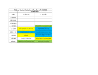 Midyear Student Evaluation of Teachers, SY 2012-13
                               FAIR DATES

  TIME               Th (11/15)                            F (11/16)

 820-910
930-1020

1020-1110
 1110-12                                         Muon (JAVA) & Graviton (New Lab)

 12-1250     Dahlia (JAVA) & Camia (New Lab)         Sr (JAVA) & Mg (New Lab)


1250-140      Truth (JAVA) & Tau (New Lab)        Rosal (JAVA) & Jasmin (New Lab)

                                                  Sampaguita (JAVA) & Topaz (New
 140-230                Cs (JAVA)
                                                                Lab)

 250-340         K (JAVA) & Li (New Lab)         Electron (JAVA) & Ilang-ilang (NEW)

 340-430    Sapphire (JAVA) & Garnet (New Lab)       Rb (JAVA) & Na (New Lab)
 