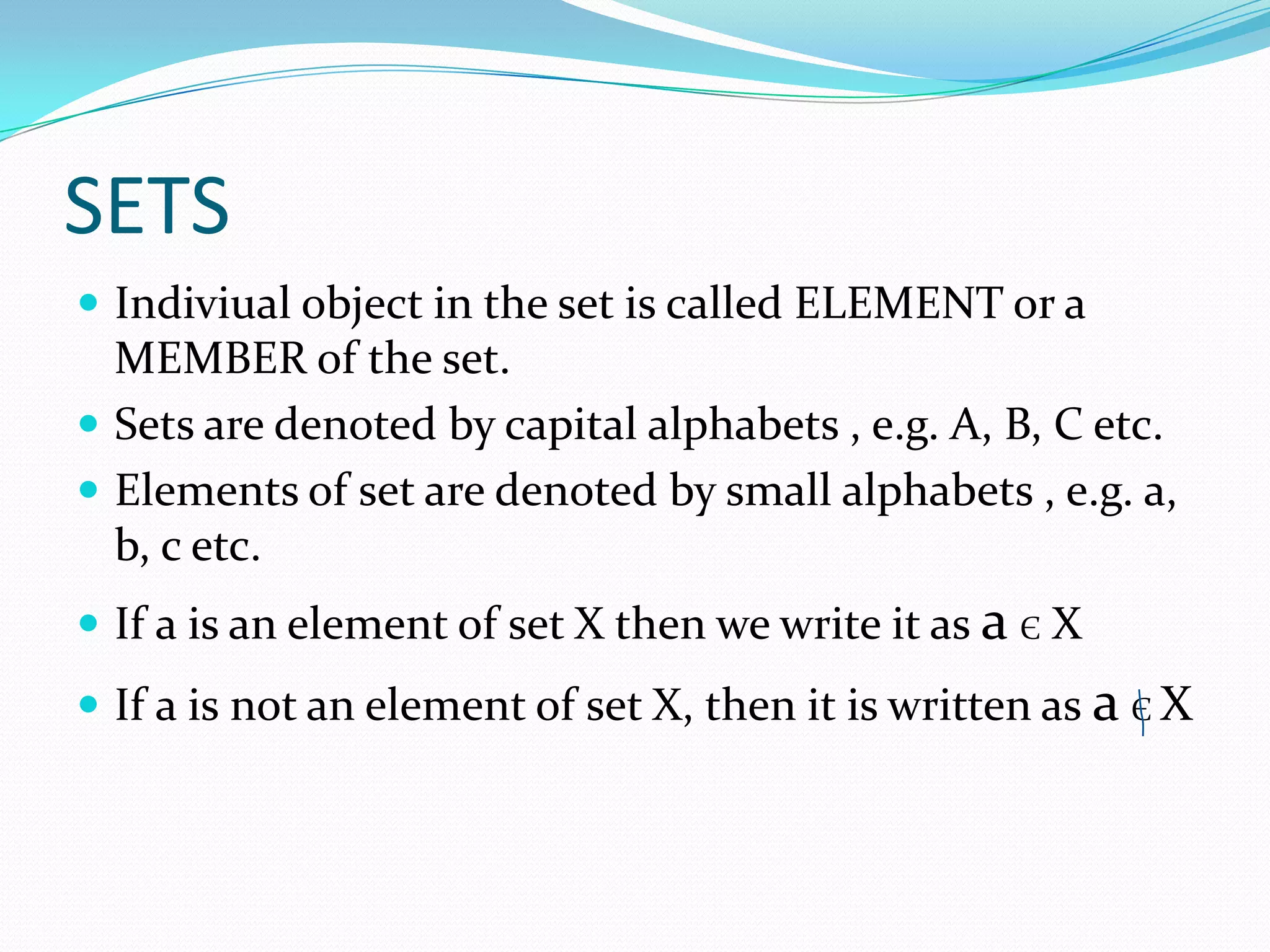 SETS
 Indiviual object in the set is called ELEMENT or a
MEMBER of the set.
 Sets are denoted by capital alphabets , e.g. A, B, C etc.
 Elements of set are denoted by small alphabets , e.g. a,
b, c etc.
 If a is an element of set X then we write it as a Є X
 If a is not an element of set X, then it is written as a Є X
 
