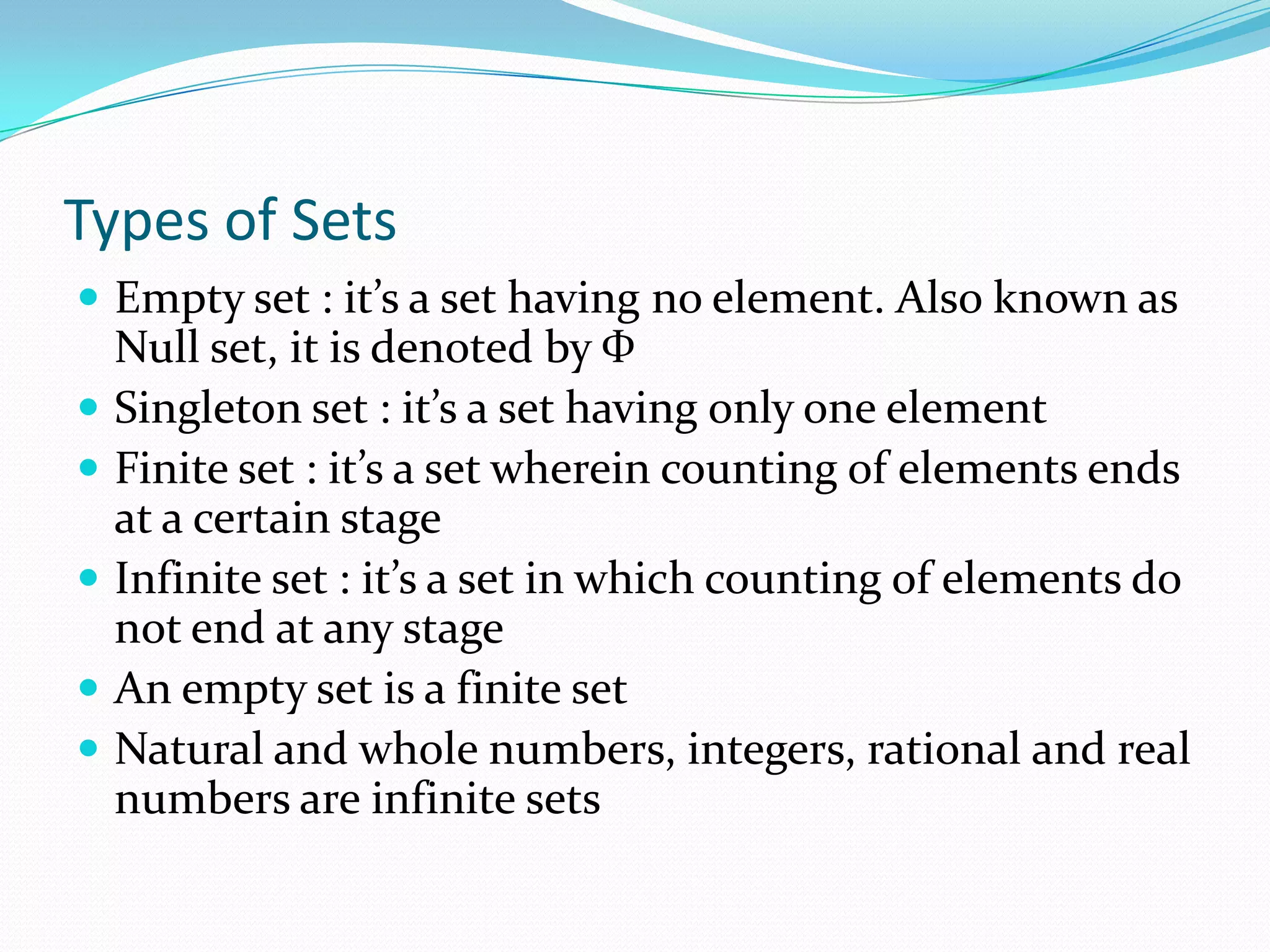 Types of Sets
 Empty set : it’s a set having no element. Also known as
Null set, it is denoted by Ф
 Singleton set : it’s a set having only one element
 Finite set : it’s a set wherein counting of elements ends
at a certain stage
 Infinite set : it’s a set in which counting of elements do
not end at any stage
 An empty set is a finite set
 Natural and whole numbers, integers, rational and real
numbers are infinite sets
 