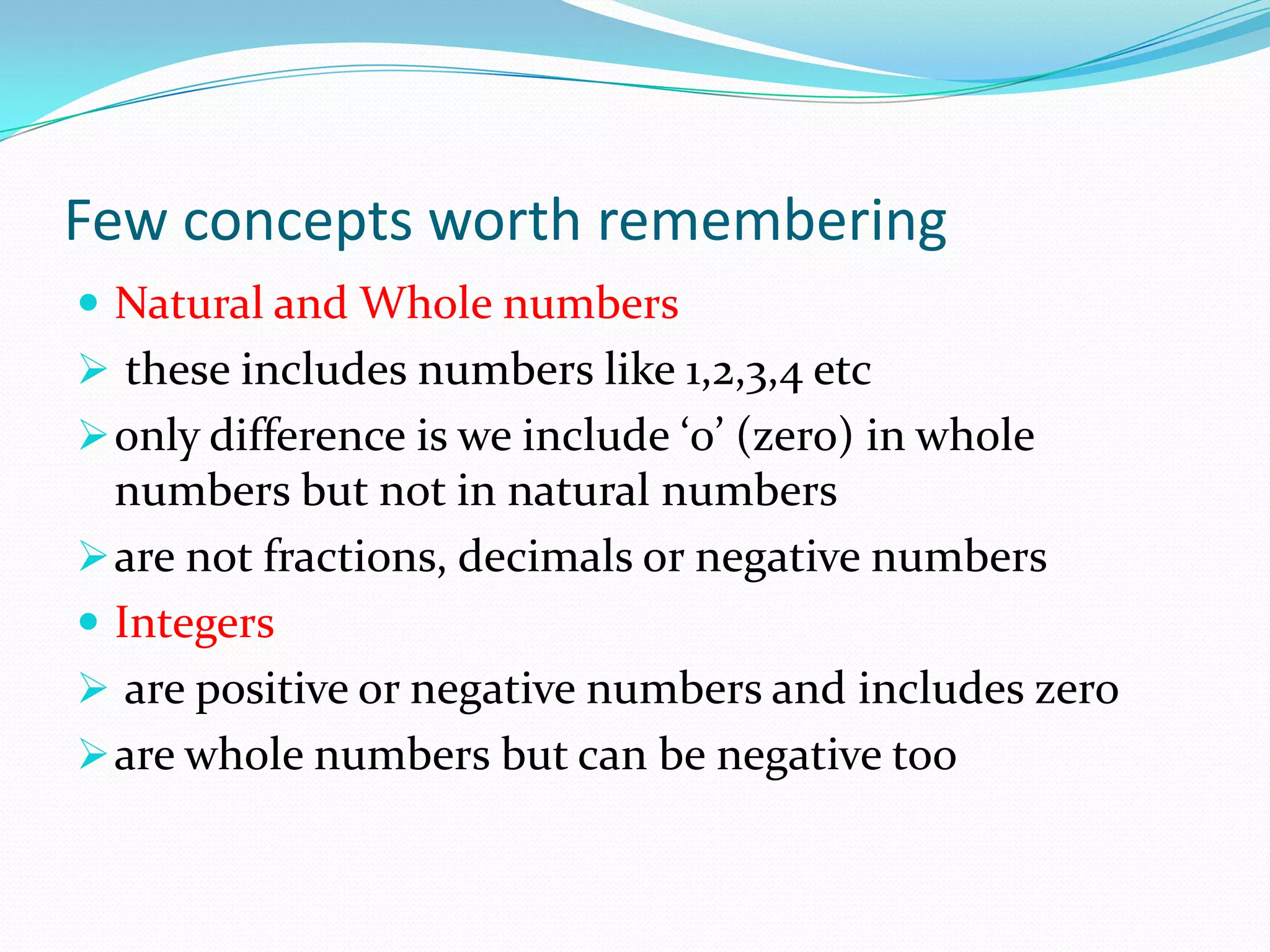 Few concepts worth remembering
 Natural and Whole numbers
 these includes numbers like 1,2,3,4 etc
only difference is we include ‘0’ (zero) in whole
numbers but not in natural numbers
are not fractions, decimals or negative numbers
 Integers
 are positive or negative numbers and includes zero
are whole numbers but can be negative too
 