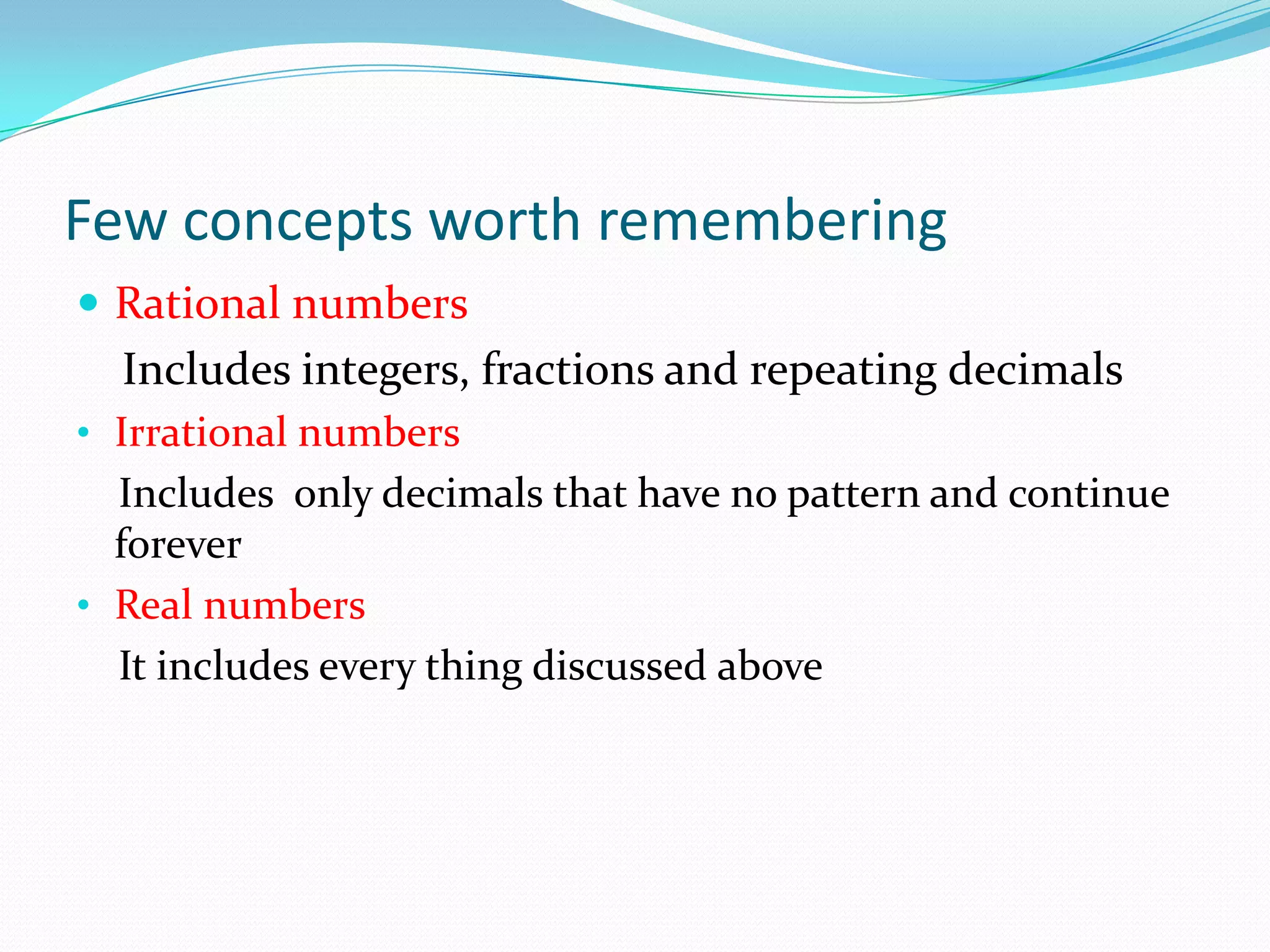 Few concepts worth remembering
 Rational numbers
Includes integers, fractions and repeating decimals
• Irrational numbers
Includes only decimals that have no pattern and continue
forever
• Real numbers
It includes every thing discussed above
 