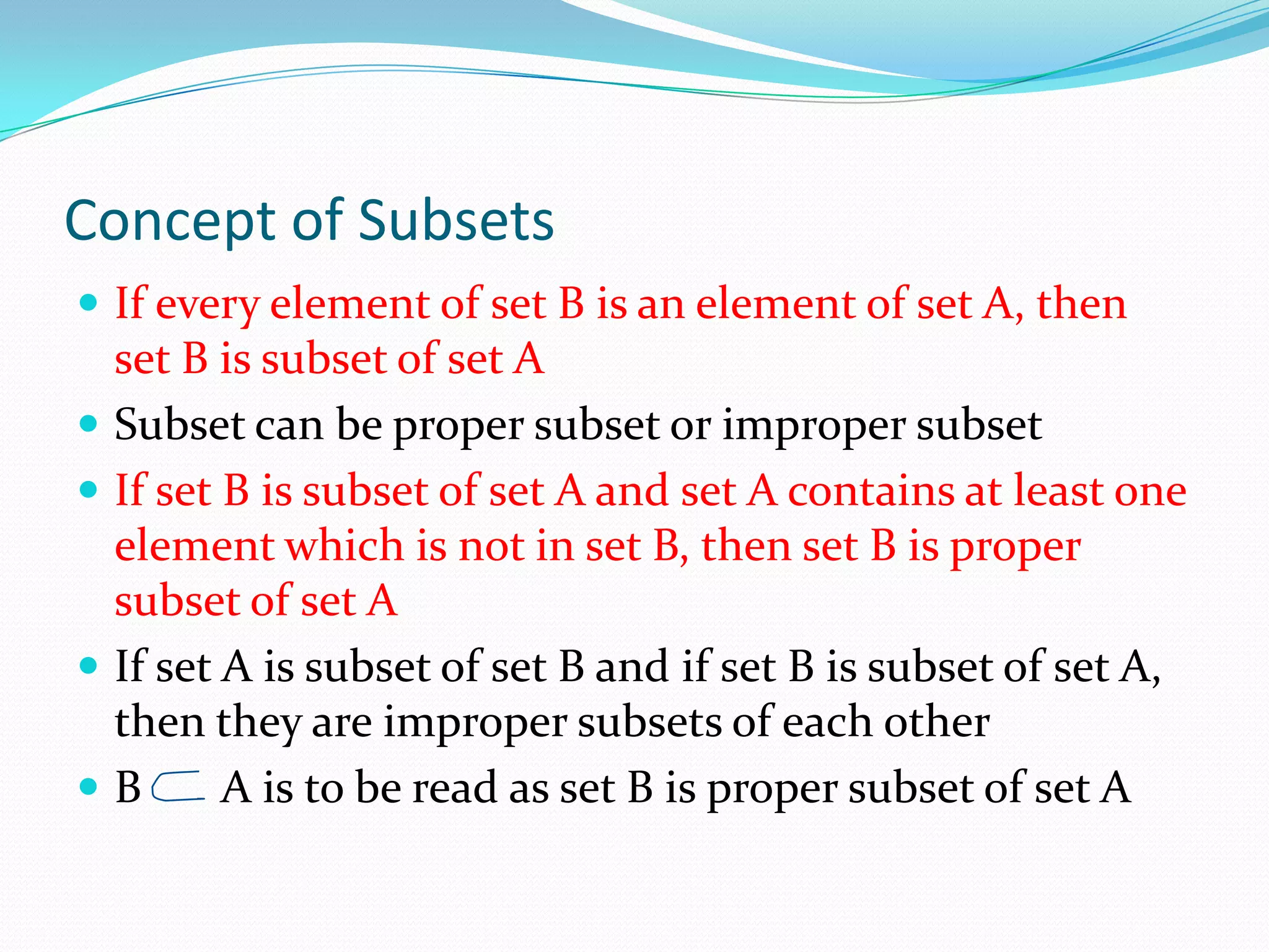 Concept of Subsets
 If every element of set B is an element of set A, then
set B is subset of set A
 Subset can be proper subset or improper subset
 If set B is subset of set A and set A contains at least one
element which is not in set B, then set B is proper
subset of set A
 If set A is subset of set B and if set B is subset of set A,
then they are improper subsets of each other
 B A is to be read as set B is proper subset of set A
 