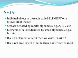 SETS
 Indiviual object in the set is called ELEMENT or a
MEMBER of the set.
 Sets are denoted by capital alphabets , e.g. A, B, C etc.
 Elements of set are denoted by small alphabets , e.g. a,
b, c etc.
 If a is an element of set X then we write it as a Є X
 If a is not an element of set X, then it is written as a Є X
 