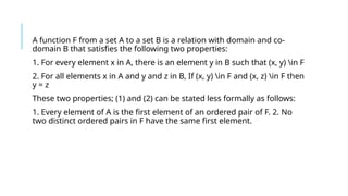 A function F from a set A to a set B is a relation with domain and co-
domain B that satisfies the following two properties:
1. For every element x in A, there is an element y in B such that (x, y) in F
2. For all elements x in A and y and z in B, If (x, y) in F and (x, z) in F then
y = z
These two properties; (1) and (2) can be stated less formally as follows:
1. Every element of A is the first element of an ordered pair of F. 2. No
two distinct ordered pairs in F have the same first element.
 