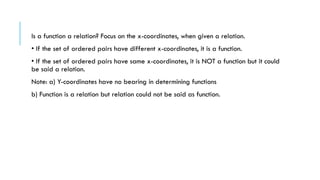 Is a function a relation? Focus on the x-coordinates, when given a relation.
• If the set of ordered pairs have different x-coordinates, it is a function.
• If the set of ordered pairs have same x-coordinates, it is NOT a function but it could
be said a relation.
Note: a) Y-coordinates have no bearing in determining functions
b) Function is a relation but relation could not be said as function.
 