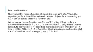 Function Notations:
The symbol f(x) means function of x and it is read as "f of x." Thus, the
equation y = 2x + 1 could be written in a form of f(x) = 2x + 1 meaning y =
f(x) It can be stated that y is a function of x.
Let us say we have a function in a form of f(x) = 3x - 1 If we replace x 1,
this could be written as f(1) = 3(1) - 1 The notation f(1) only means that we
substitute the value of x = 1 resulting the function value. Thus (x) = 3x - 1
let x = 1 f(1) = 3(1) - 1 = 3 - 1 = 2 Another illustration is given a function g[x]
= x ^ 2 - 3 and let x = - 2 then g(- 2) = (- 2) ^ 2 - 3 = 1
 
