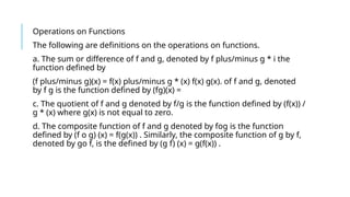 Operations on Functions
The following are definitions on the operations on functions.
a. The sum or difference of f and g, denoted by f plus/minus g * i the
function defined by
(f plus/minus g)(x) = f(x) plus/minus g * (x) f(x) g(x). of f and g, denoted
by f g is the function defined by (fg)(x) =
c. The quotient of f and g denoted by f/g is the function defined by (f(x)) /
g * (x) where g(x) is not equal to zero.
d. The composite function of f and g denoted by fog is the function
defined by (f o g) (x) = f(g(x)) . Similarly, the composite function of g by f,
denoted by go f, is the defined by (g f) (x) = g(f(x)) .
 