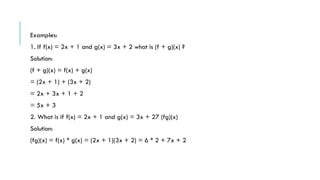 Examples:
1. If f(x) = 2x + 1 and g(x) = 3x + 2 what is (f + g)(x) ?
Solution:
(f + g)(x) = f(x) + g(x)
= (2x + 1) + (3x + 2)
= 2x + 3x + 1 + 2
= 5x + 3
2. What is if f(x) = 2x + 1 and g(x) = 3x + 27 (fg)(x)
Solution:
(fg)(x) = f(x) * g(x) = (2x + 1)(3x + 2) = 6 * 2 + 7x + 2
 