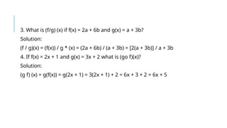 3. What is (f/g) (x) if f(x) = 2a + 6b and g(x) = a + 3b?
Solution:
(f / g)(x) = (f(x)) / g * (x) = (2a + 6b) / (a + 3b) = [2(a + 3b)] / a + 3b
4. If f(x) = 2x + 1 and g(x) = 3x + 2 what is (go f)(x)?
Solution:
(g f) (x) = g(f(x)) = g(2x + 1) = 3(2x + 1) + 2 = 6x + 3 + 2 = 6x + 5
 