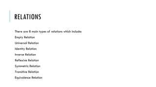 RELATIONS
There are 8 main types of relations which include:
Empty Relation
Universal Relation
Identity Relation
Inverse Relation
Reflexive Relation
Symmetric Relation
Transitive Relation
Equivalence Relation
 