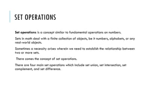 SET OPERATIONS
Set operations is a concept similar to fundamental operations on numbers.
Sets in math deal with a finite collection of objects, be it numbers, alphabets, or any
real-world objects.
Sometimes a necessity arises wherein we need to establish the relationship between
two or more sets.
There comes the concept of set operations.
There are four main set operations which include set union, set intersection, set
complement, and set difference.
 
