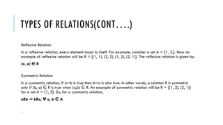 TYPES OF RELATIONS(CONT….)
Reflexive Relation
In a reflexive relation, every element maps to itself. For example, consider a set A = {1, 2,}. Now an
example of reflexive relation will be R = {(1, 1), (2, 2), (1, 2), (2, 1)}. The reflexive relation is given by-
(a, a) R
∈
Symmetric Relation
In a symmetric relation, if a=b is true then b=a is also true. In other words, a relation R is symmetric
only if (b, a) R is true when (a,b) R. An example of symmetric relation will be R = {(1, 2), (2, 1)}
∈ ∈
for a set A = {1, 2}. So, for a symmetric relation,
aRb bRa, a, b A
⇒ ∀ ∈
.
 